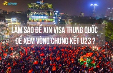 Làm sao để xin visa Trung Quốc để xem vòng chung kết U23 thành công nhanh chóng?